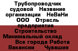 Трубопроводчик судовой › Название организации ­ НеВаНи, ООО › Отрасль предприятия ­ Строительство › Минимальный оклад ­ 70 000 - Все города Работа » Вакансии   . Чувашия респ.,Канаш г.